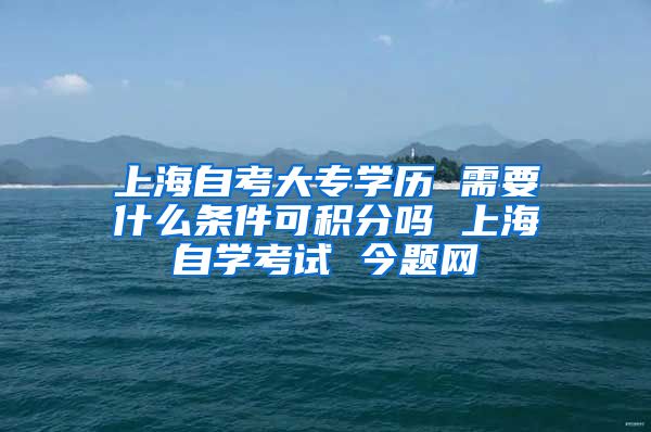 上海自考大专学历 需要什么条件可积分吗 上海自学考试 今题网