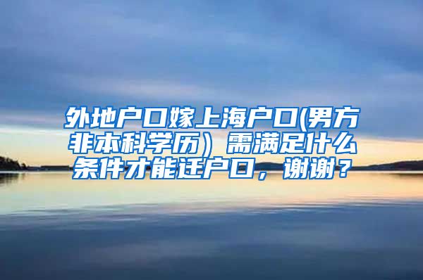 外地户口嫁上海户口(男方非本科学历）需满足什么条件才能迁户口，谢谢？