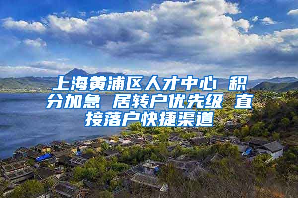 上海黄浦区人才中心 积分加急 居转户优先级 直接落户快捷渠道