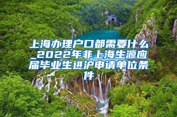 上海办理户口都需要什么_2022年非上海生源应届毕业生进沪申请单位条件