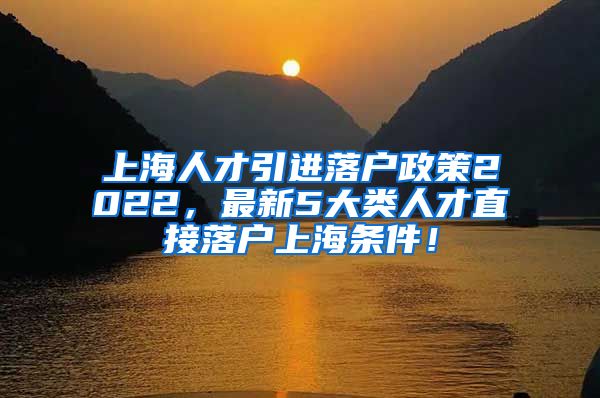 上海人才引进落户政策2022，最新5大类人才直接落户上海条件！