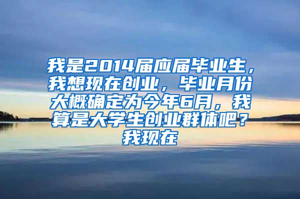 我是2014届应届毕业生，我想现在创业，毕业月份大概确定为今年6月，我算是大学生创业群体吧？我现在