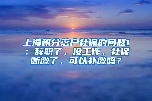 上海积分落户社保的问题1：辞职了，没工作，社保断缴了，可以补缴吗？