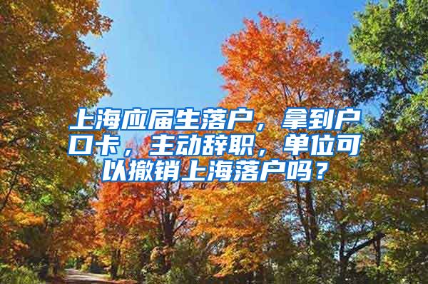 上海应届生落户，拿到户口卡，主动辞职，单位可以撤销上海落户吗？