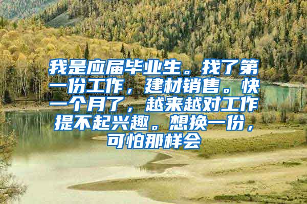 我是应届毕业生。找了第一份工作，建材销售。快一个月了，越来越对工作提不起兴趣。想换一份，可怕那样会