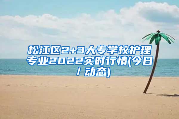 松江区2+3大专学校护理专业2022实时行情(今日／动态)