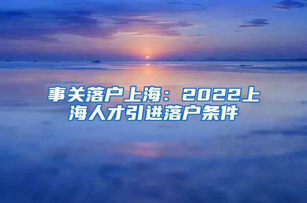 事关落户上海：2022上海人才引进落户条件