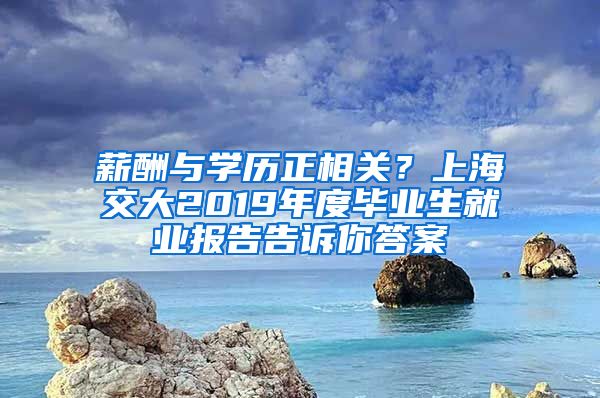 薪酬与学历正相关？上海交大2019年度毕业生就业报告告诉你答案