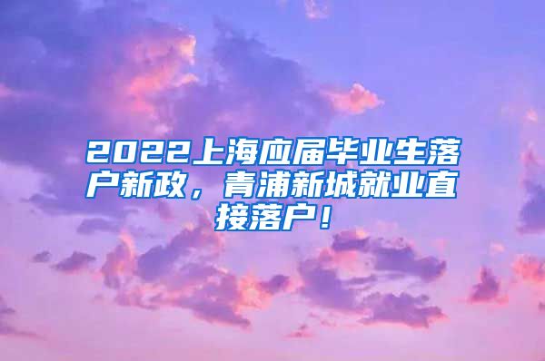 2022上海应届毕业生落户新政，青浦新城就业直接落户！