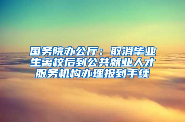 国务院办公厅：取消毕业生离校后到公共就业人才服务机构办理报到手续