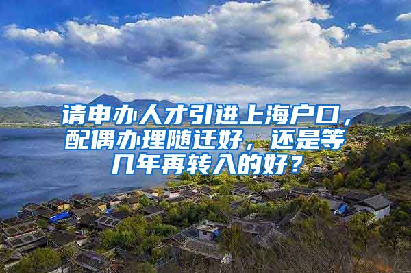 请申办人才引进上海户口，配偶办理随迁好，还是等几年再转入的好？