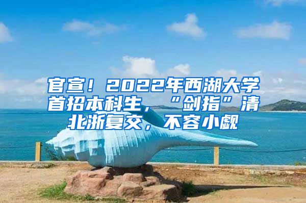 官宣！2022年西湖大学首招本科生，“剑指”清北浙复交，不容小觑