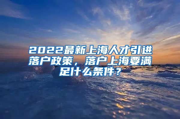 2022最新上海人才引进落户政策，落户上海要满足什么条件？