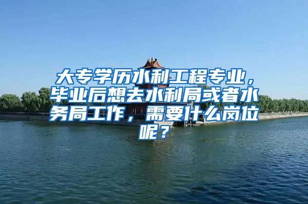 大专学历水利工程专业，毕业后想去水利局或者水务局工作，需要什么岗位呢？