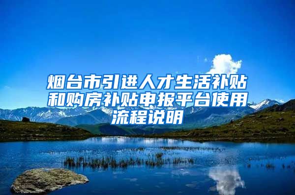 烟台市引进人才生活补贴和购房补贴申报平台使用流程说明