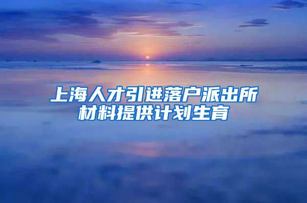 上海人才引进落户派出所材料提供计划生育