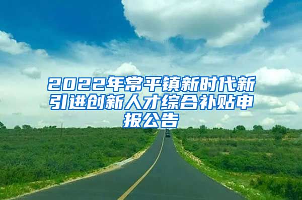 2022年常平镇新时代新引进创新人才综合补贴申报公告