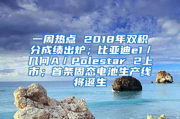 一周热点 2018年双积分成绩出炉；比亚迪e1／几何A／Polestar 2上市；首条固态电池生产线将诞生