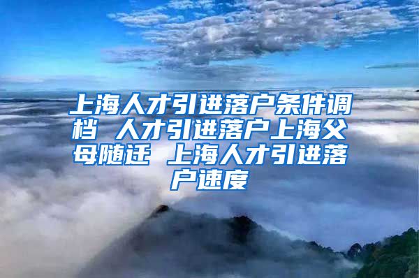 上海人才引进落户条件调档 人才引进落户上海父母随迁 上海人才引进落户速度