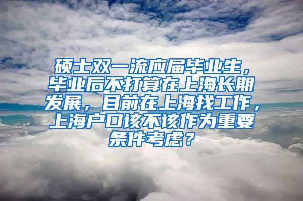 硕士双一流应届毕业生，毕业后不打算在上海长期发展，目前在上海找工作，上海户口该不该作为重要条件考虑？