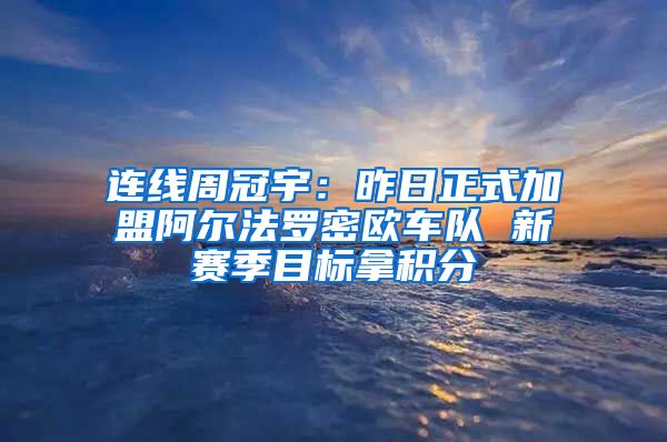 连线周冠宇：昨日正式加盟阿尔法罗密欧车队 新赛季目标拿积分