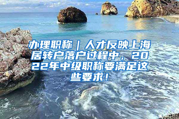 办理职称｜人才反映上海居转户落户过程中，2022年中级职称要满足这些要求！