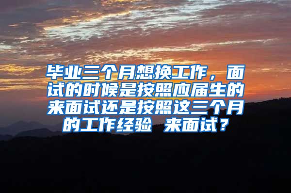 毕业三个月想换工作，面试的时候是按照应届生的来面试还是按照这三个月的工作经验 来面试？