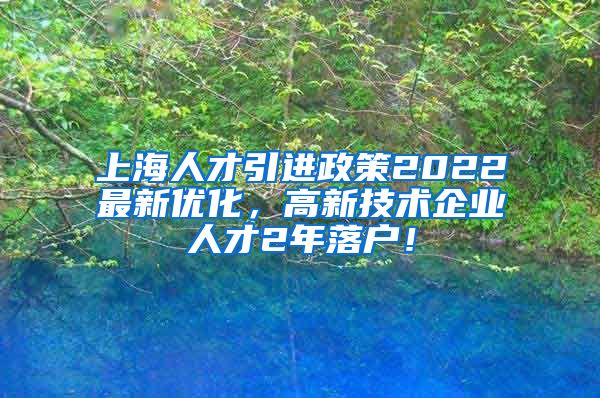 上海人才引进政策2022最新优化，高新技术企业人才2年落户！