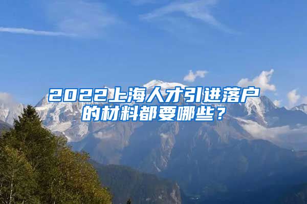 2022上海人才引进落户的材料都要哪些？