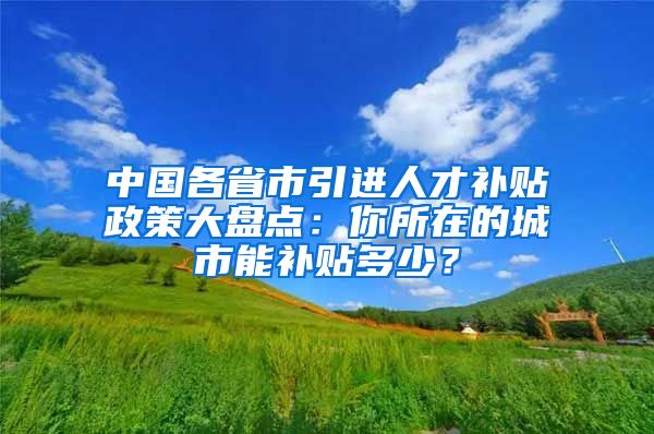 中国各省市引进人才补贴政策大盘点：你所在的城市能补贴多少？