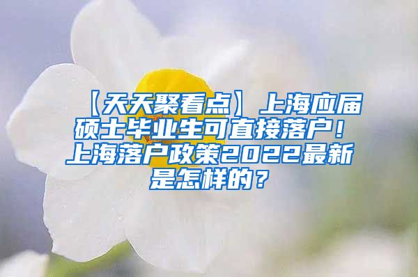 【天天聚看点】上海应届硕士毕业生可直接落户！上海落户政策2022最新是怎样的？