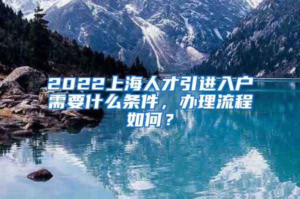 2022上海人才引进入户需要什么条件，办理流程如何？