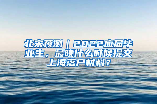 北宋预测｜2022应届毕业生，最晚什么时候提交上海落户材料？