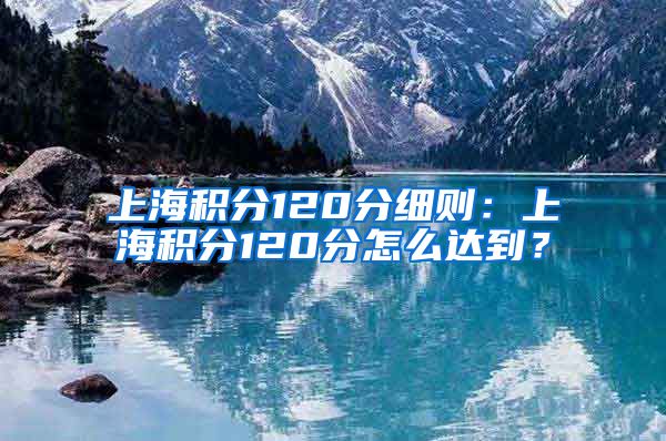 上海积分120分细则：上海积分120分怎么达到？