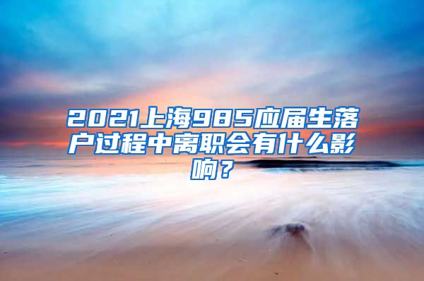 2021上海985应届生落户过程中离职会有什么影响？