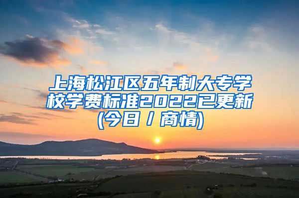 上海松江区五年制大专学校学费标准2022已更新(今日／商情)