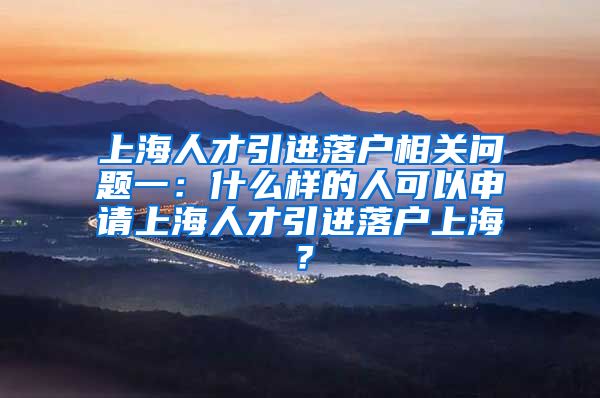 上海人才引进落户相关问题一：什么样的人可以申请上海人才引进落户上海？