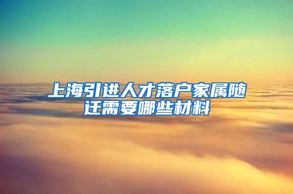 上海引进人才落户家属随迁需要哪些材料