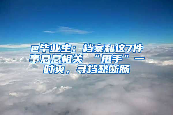 @毕业生：档案和这7件事息息相关 “甩手”一时爽，寻档愁断肠