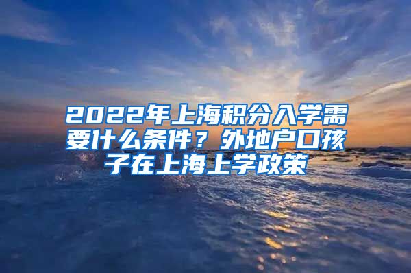 2022年上海积分入学需要什么条件？外地户口孩子在上海上学政策