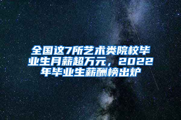 全国这7所艺术类院校毕业生月薪超万元，2022年毕业生薪酬榜出炉