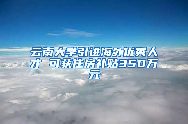 云南大学引进海外优秀人才 可获住房补贴350万元