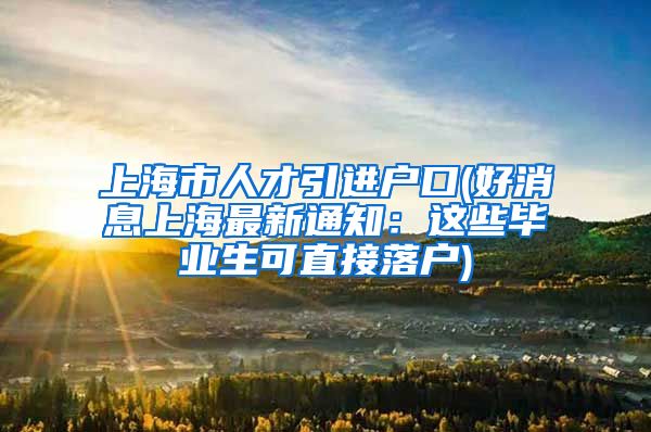 上海市人才引进户口(好消息上海最新通知：这些毕业生可直接落户)