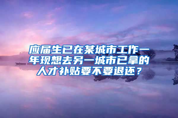 应届生已在某城市工作一年现想去另一城市已拿的人才补贴要不要退还？