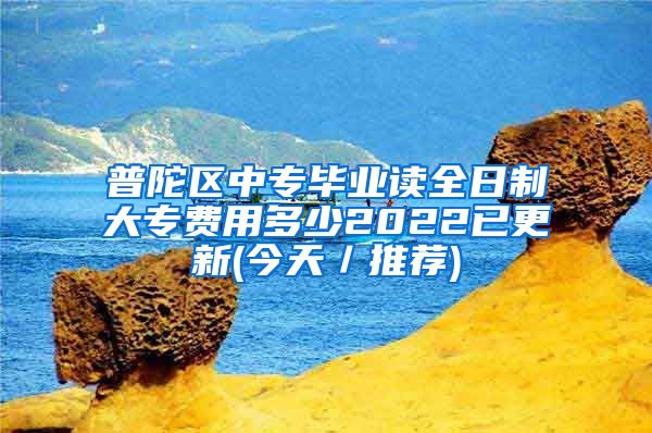 普陀区中专毕业读全日制大专费用多少2022已更新(今天／推荐)