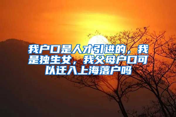 我户口是人才引进的，我是独生女，我父母户口可以迁入上海落户吗