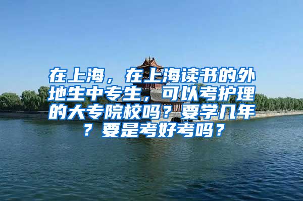 在上海，在上海读书的外地生中专生，可以考护理的大专院校吗？要学几年？要是考好考吗？