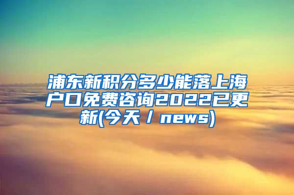 浦东新积分多少能落上海户口免费咨询2022已更新(今天／news)