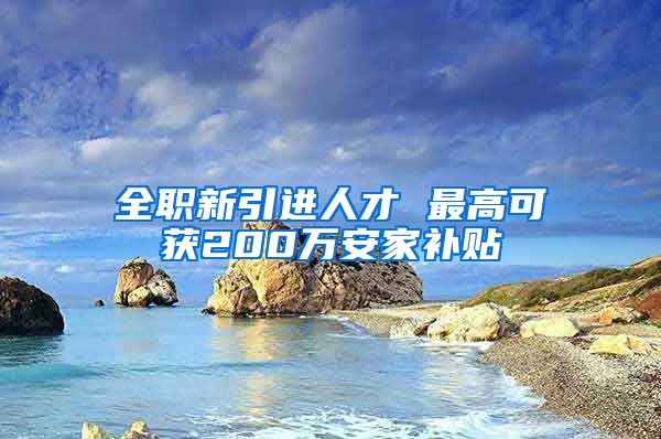 全职新引进人才 最高可获200万安家补贴