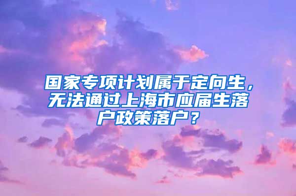 国家专项计划属于定向生，无法通过上海市应届生落户政策落户？